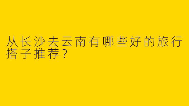 从长沙去云南有哪些好的旅行搭子推荐?
