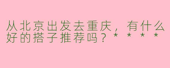 从北京出发去重庆,有什么好的搭子推荐吗?****