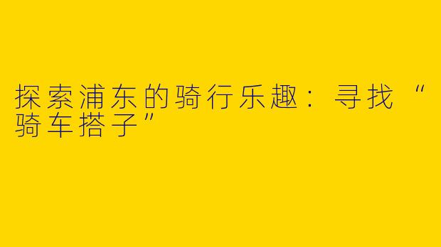 探索浦东的骑行乐趣：寻找“骑车搭子”