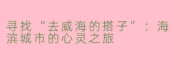 寻找“去威海的搭子”：海滨城市的心灵之旅