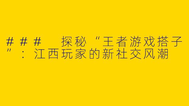 ### 探秘“王者游戏搭子”：江西玩家的新社交风潮