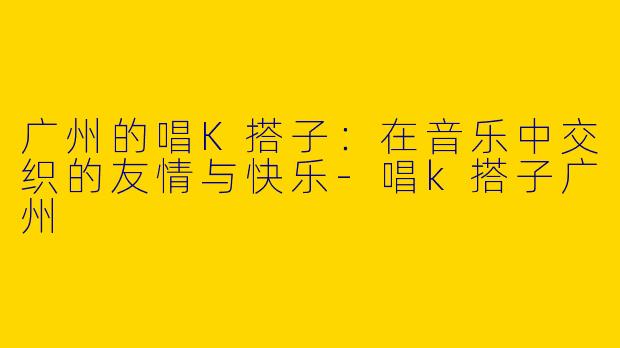 广州的唱K搭子：在音乐中交织的友情与快乐