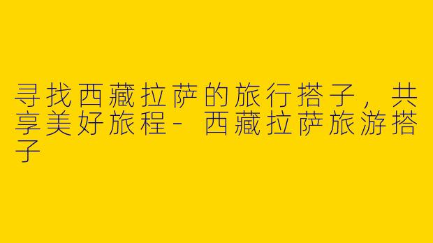 寻找西藏拉萨的旅行搭子，共享美好旅程-西藏拉萨旅游搭子