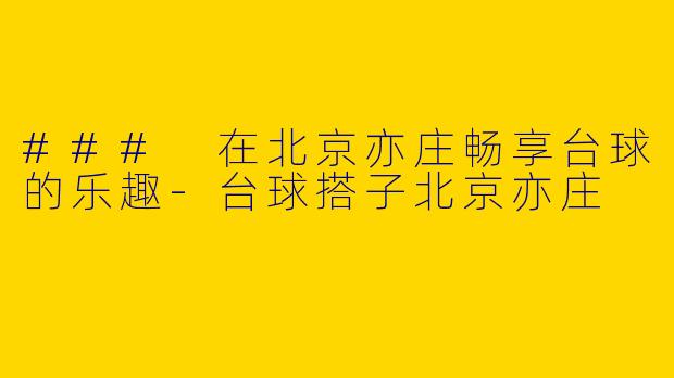 ### 在北京亦庄畅享台球的乐趣-台球搭子北京亦庄