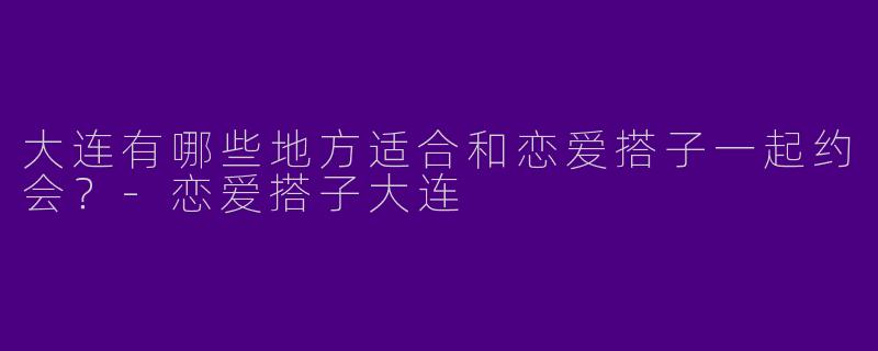 大连有哪些地方适合和恋爱搭子一起约会？