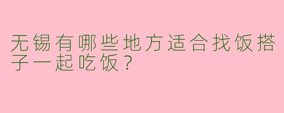 无锡有哪些地方适合找饭搭子一起吃饭？