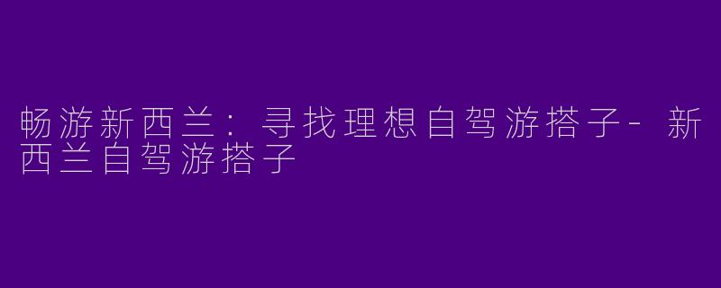 畅游新西兰：寻找理想自驾游搭子-新西兰自驾游搭子