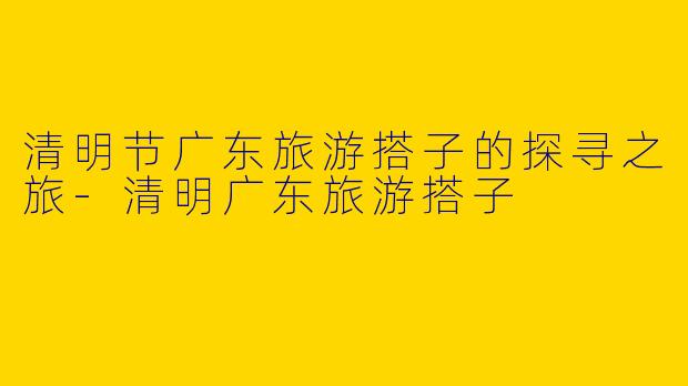 清明节广东旅游搭子的探寻之旅-清明广东旅游搭子