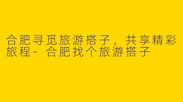 合肥寻觅旅游搭子，共享精彩旅程-合肥找个旅游搭子