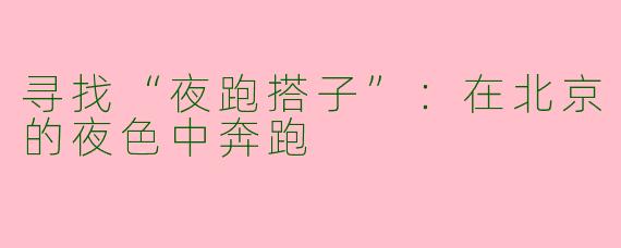 寻找“夜跑搭子”：在北京的夜色中奔跑