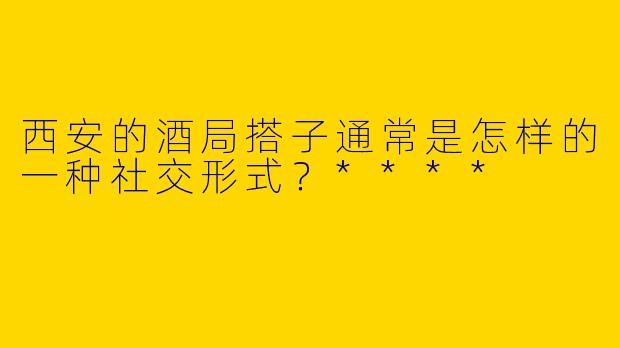 西安的酒局搭子通常是怎样的一种社交形式？****