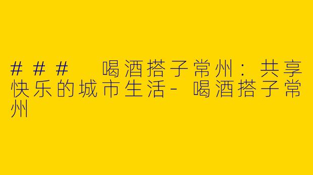 ### 喝酒搭子常州：共享快乐的城市生活-喝酒搭子常州