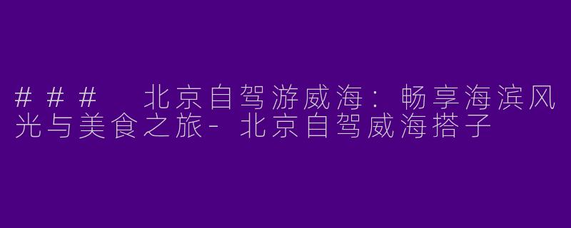 ### 北京自驾游威海：畅享海滨风光与美食之旅-北京自驾威海搭子