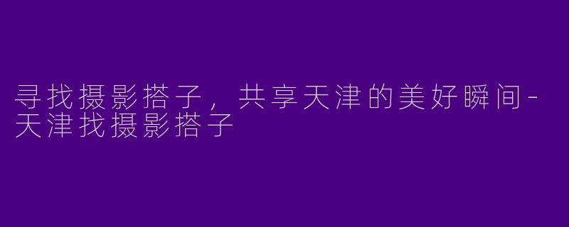 寻找摄影搭子，共享天津的美好瞬间-天津找摄影搭子