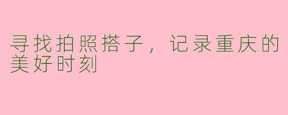 寻找拍照搭子，记录重庆的美好时刻