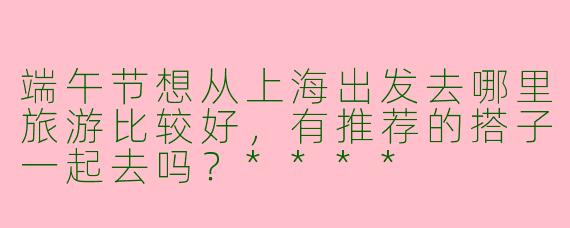 端午节想从上海出发去哪里旅游比较好,有推荐的搭子一起去吗?****