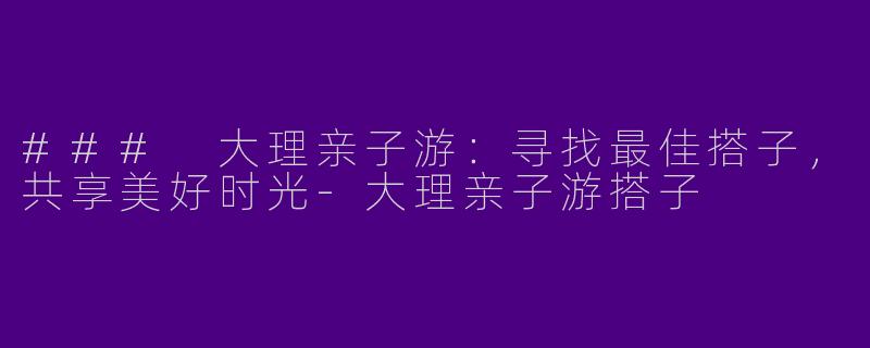 ### 大理亲子游:寻找最佳搭子,共享美好时光