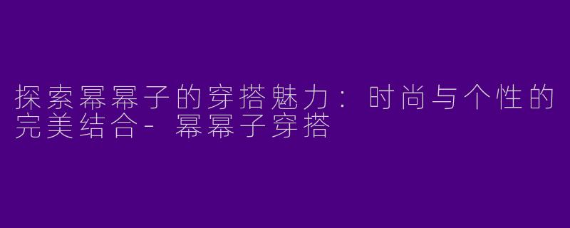 探索幂幂子的穿搭魅力：时尚与个性的完美结合-幂幂子穿搭