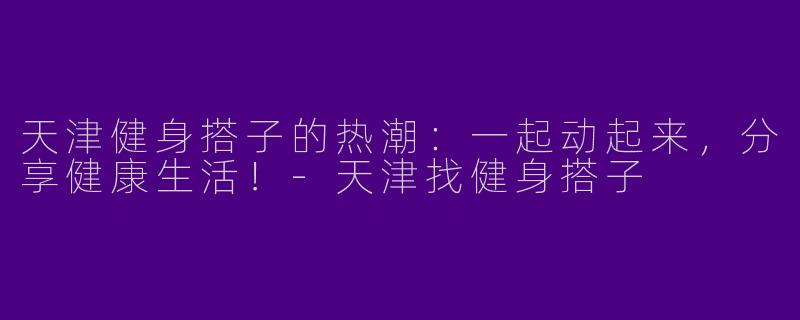 天津健身搭子的热潮：一起动起来，分享健康生活！-天津找健身搭子