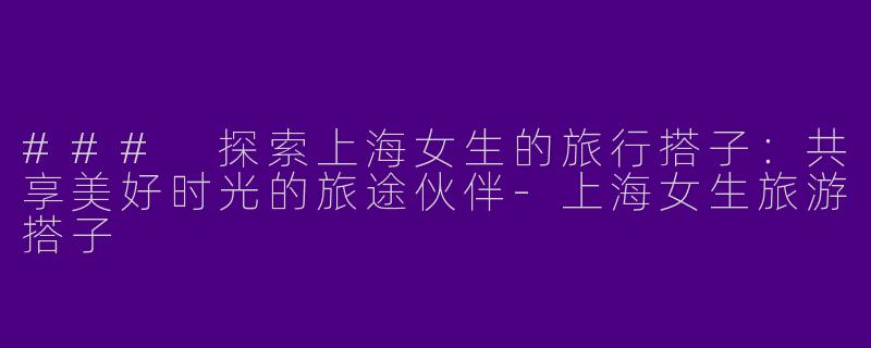 ### 探索上海女生的旅行搭子：共享美好时光的旅途伙伴-上海女生旅游搭子