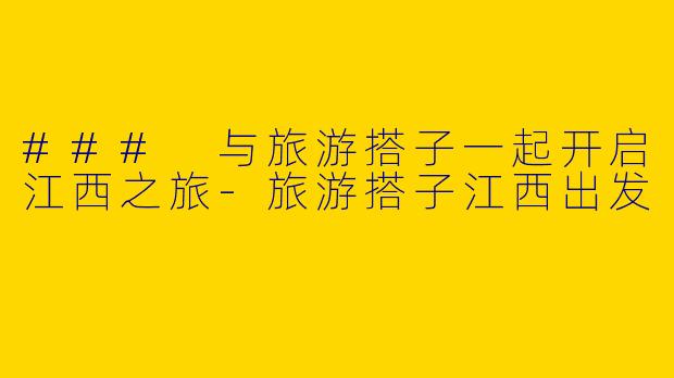 ### 与旅游搭子一起开启江西之旅-旅游搭子江西出发