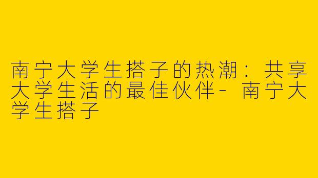 南宁大学生搭子的热潮：共享大学生活的最佳伙伴-南宁大学生搭子