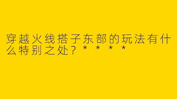 穿越火线搭子东部的玩法有什么特别之处?****