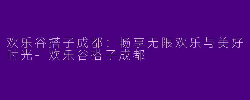 欢乐谷搭子成都：畅享无限欢乐与美好时光-欢乐谷搭子成都