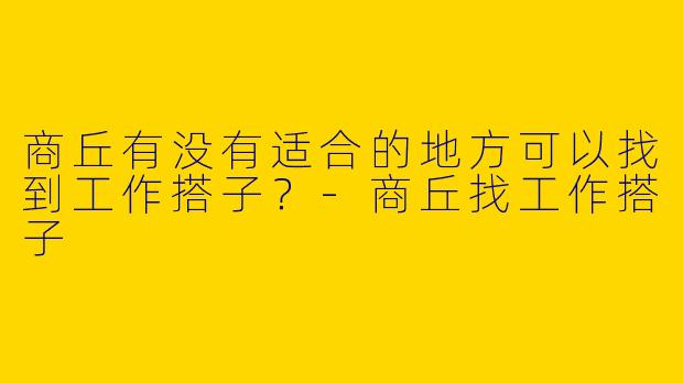 商丘有没有适合的地方可以找到工作搭子？-商丘找工作搭子