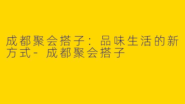 成都聚会搭子：品味生活的新方式-成都聚会搭子