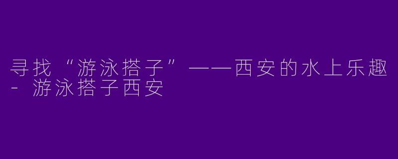 寻找“游泳搭子”——西安的水上乐趣