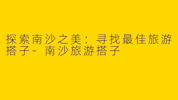 探索南沙之美：寻找最佳旅游搭子-南沙旅游搭子