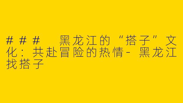 ### 黑龙江的“搭子”文化：共赴冒险的热情-黑龙江找搭子