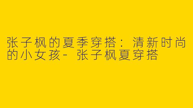 张子枫的夏季穿搭：清新时尚的小女孩-张子枫夏穿搭
