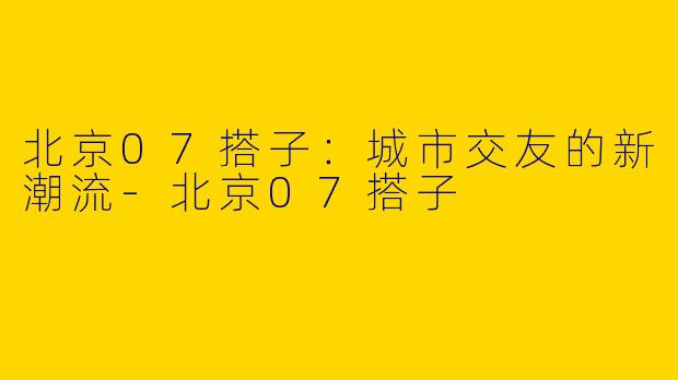 北京07搭子：城市交友的新潮流-北京07搭子