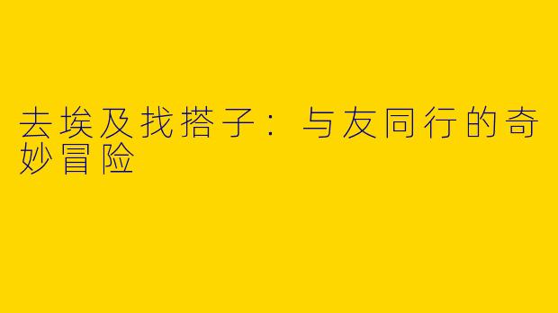 去埃及找搭子：与友同行的奇妙冒险