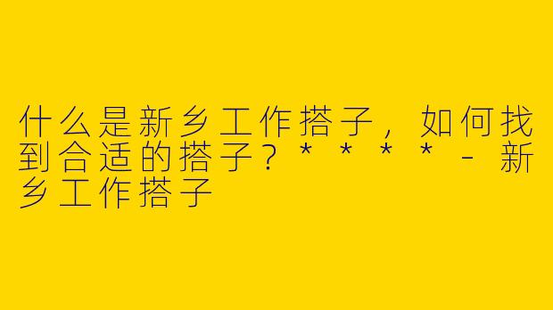 什么是新乡工作搭子,如何找到合适的搭子?****
