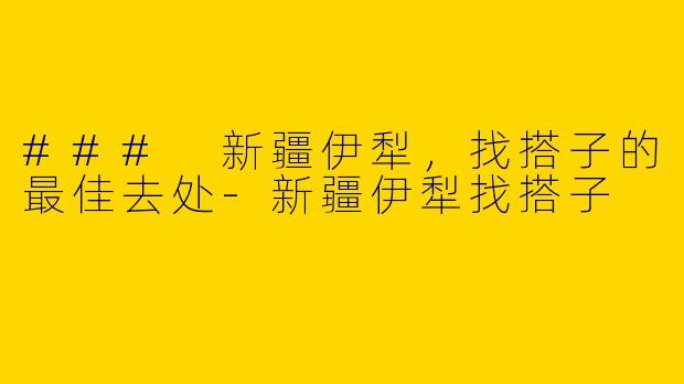 ### 新疆伊犁，找搭子的最佳去处-新疆伊犁找搭子