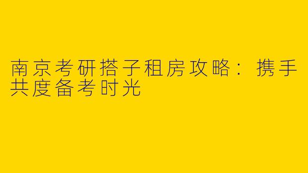 南京考研搭子租房攻略：携手共度备考时光