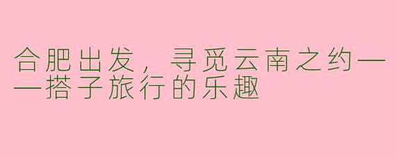 合肥出发，寻觅云南之约——搭子旅行的乐趣