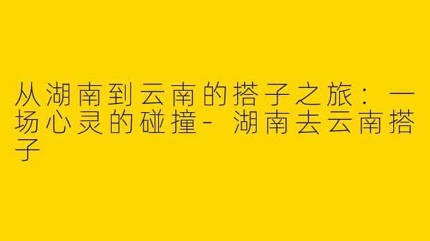 从湖南到云南的搭子之旅：一场心灵的碰撞-湖南去云南搭子