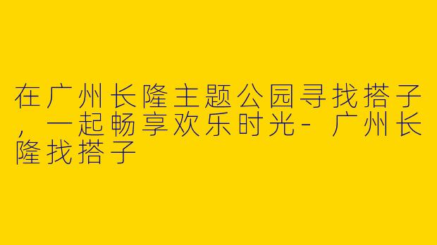 在广州长隆主题公园寻找搭子，一起畅享欢乐时光