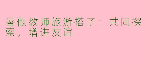 暑假教师旅游搭子：共同探索，增进友谊