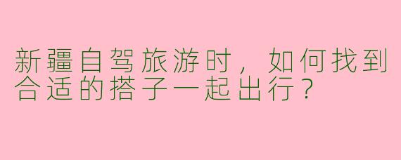 新疆自驾旅游时，如何找到合适的搭子一起出行？