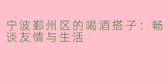 宁波鄞州区的喝酒搭子：畅谈友情与生活