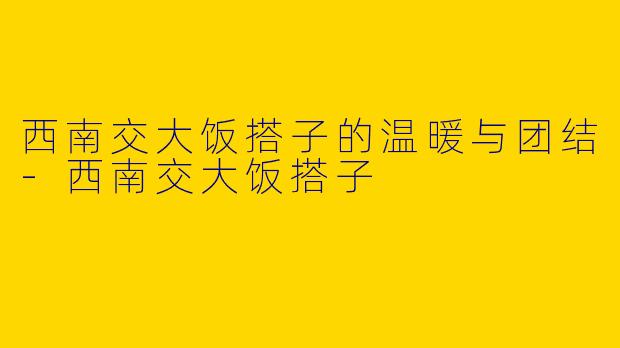 西南交大饭搭子的温暖与团结