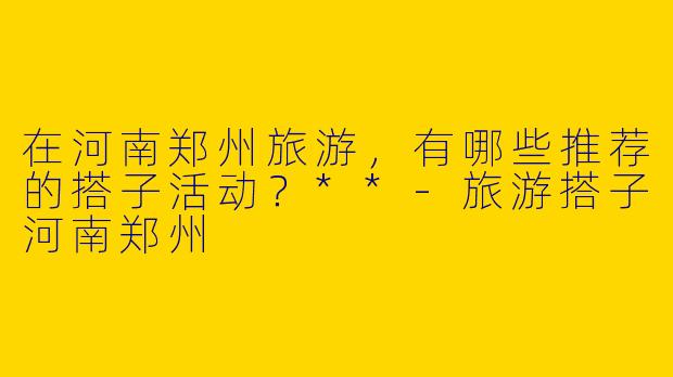 在河南郑州旅游，有哪些推荐的搭子活动？**