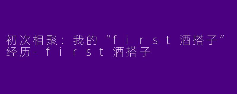 初次相聚：我的“first酒搭子”经历-first酒搭子