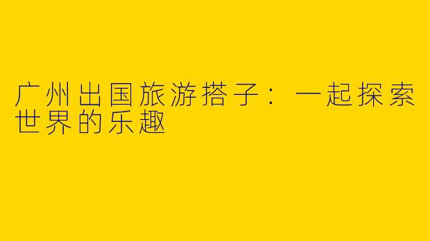 广州出国旅游搭子：一起探索世界的乐趣