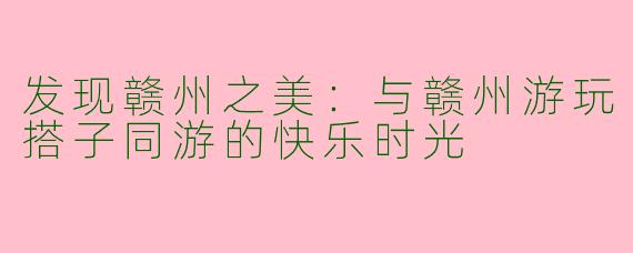 发现赣州之美：与赣州游玩搭子同游的快乐时光